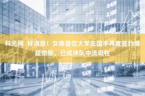 科元网  好消息！女排首位大学生国手再度签约俄超劲旅，已成球队中流砥柱