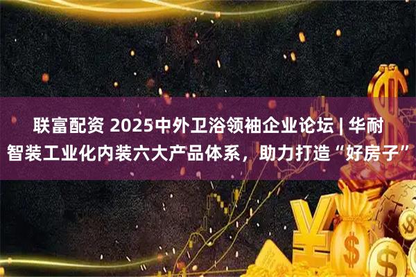 联富配资 2025中外卫浴领袖企业论坛 | 华耐智装工业化内装六大产品体系，助力打造“好房子”