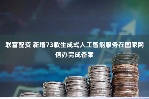 联富配资 新增73款生成式人工智能服务在国家网信办完成备案