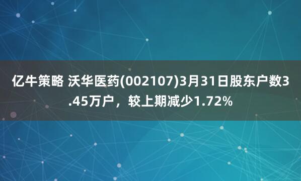 亿牛策略 沃华医药(002107)3月31日股东户数3.45万户，较上期减少1.72%