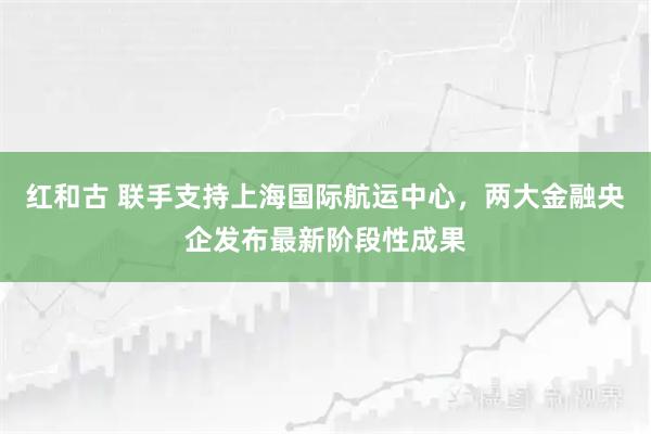 红和古 联手支持上海国际航运中心,两大金融央企发布最新阶段性成果
