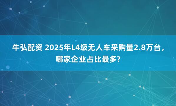 牛弘配资 2025年L4级无人车采购量2.8万台，哪家企业占比最多?
