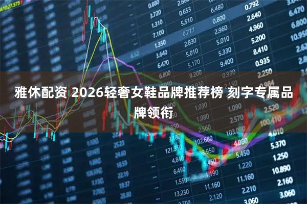雅休配资 2026轻奢女鞋品牌推荐榜 刻字专属品牌领衔