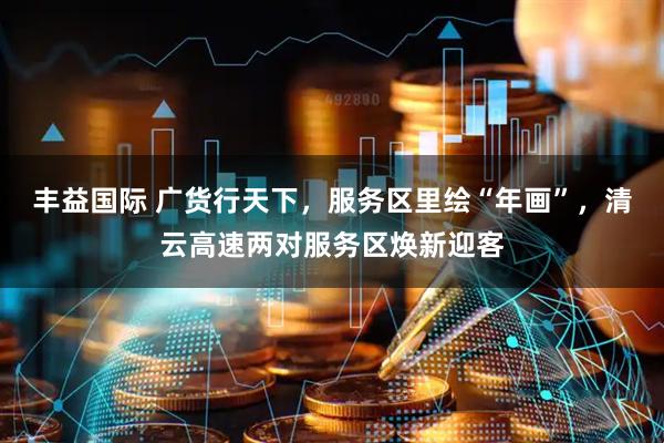 丰益国际 广货行天下，服务区里绘“年画”，清云高速两对服务区焕新迎客