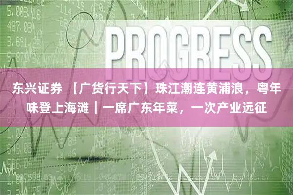 东兴证券 【广货行天下】珠江潮连黄浦浪，粤年味登上海滩｜一席广东年菜，一次产业远征