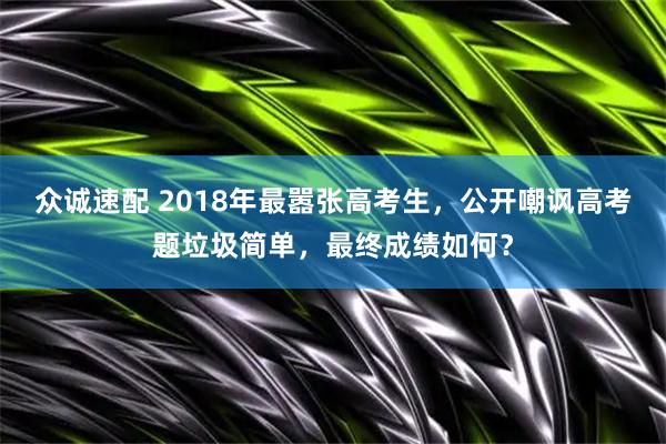 众诚速配 2018年最嚣张高考生，公开嘲讽高考题垃圾简单，最终成绩如何？