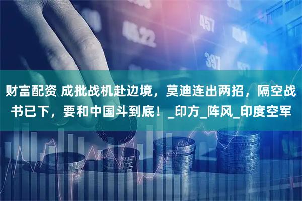 财富配资 成批战机赴边境，莫迪连出两招，隔空战书已下，要和中国斗到底！_印方_阵风_印度空军