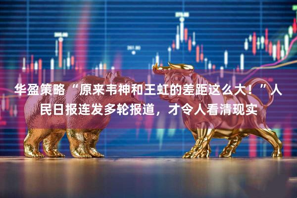 华盈策略 “原来韦神和王虹的差距这么大！”人民日报连发多轮报道，才令人看清现实