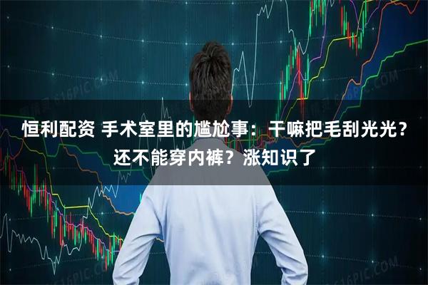 恒利配资 手术室里的尴尬事：干嘛把毛刮光光？还不能穿内裤？涨知识了