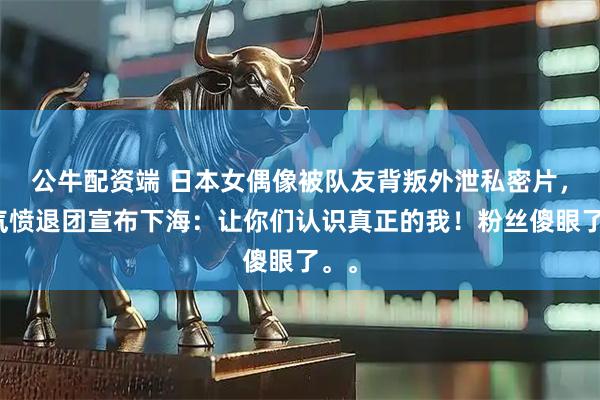 公牛配资端 日本女偶像被队友背叛外泄私密片，她气愤退团宣布下海：让你们认识真正的我！粉丝傻眼了。。